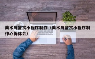 沭阳美术与鉴赏小程序制作（美术与鉴赏小程序制作心得体会）